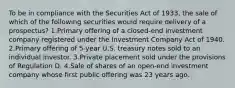 To be in compliance with the Securities Act of 1933, the sale of which of the following securities would require delivery of a prospectus? 1.Primary offering of a closed-end investment company registered under the Investment Company Act of 1940. 2.Primary offering of 5-year U.S. treasury notes sold to an individual investor. 3.Private placement sold under the provisions of Regulation D. 4.Sale of shares of an open-end investment company whose first public offering was 23 years ago.