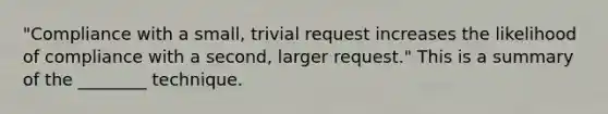 "Compliance with a small, trivial request increases the likelihood of compliance with a second, larger request." This is a summary of the ________ technique.