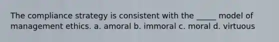 The compliance strategy is consistent with the _____ model of management ethics. a. amoral b. immoral c. moral d. virtuous