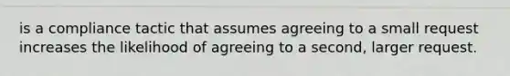 is a compliance tactic that assumes agreeing to a small request increases the likelihood of agreeing to a second, larger request.