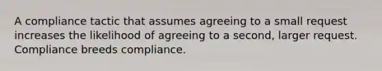 A compliance tactic that assumes agreeing to a small request increases the likelihood of agreeing to a second, larger request. Compliance breeds compliance.