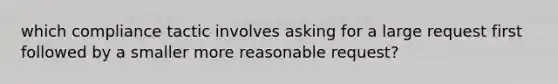 which compliance tactic involves asking for a large request first followed by a smaller more reasonable request?