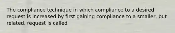 The compliance technique in which compliance to a desired request is increased by first gaining compliance to a smaller, but related, request is called