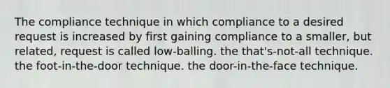 The compliance technique in which compliance to a desired request is increased by first gaining compliance to a smaller, but related, request is called low-balling. the that's-not-all technique. the foot-in-the-door technique. the door-in-the-face technique.