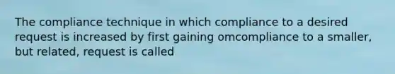 The compliance technique in which compliance to a desired request is increased by first gaining omcompliance to a smaller, but related, request is called