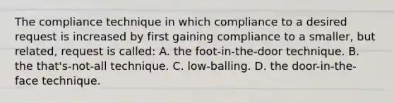 The compliance technique in which compliance to a desired request is increased by first gaining compliance to a smaller, but related, request is called: A. the foot-in-the-door technique. B. the that's-not-all technique. C. low-balling. D. the door-in-the-face technique.