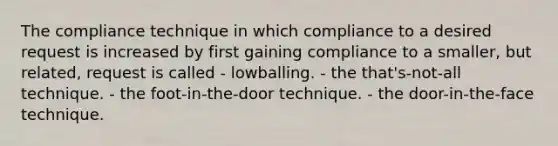 The compliance technique in which compliance to a desired request is increased by first gaining compliance to a smaller, but related, request is called - lowballing. - the that's-not-all technique. - the foot-in-the-door technique. - the door-in-the-face technique.