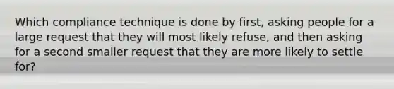 Which compliance technique is done by first, asking people for a large request that they will most likely refuse, and then asking for a second smaller request that they are more likely to settle for?