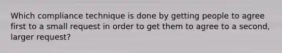 Which compliance technique is done by getting people to agree first to a small request in order to get them to agree to a second, larger request?