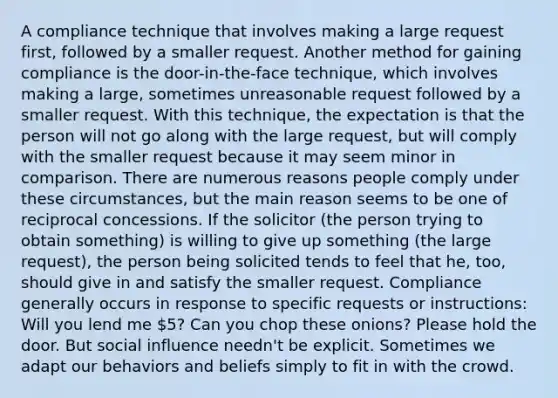 A compliance technique that involves making a large request first, followed by a smaller request. Another method for gaining compliance is the door-in-the-face technique, which involves making a large, sometimes unreasonable request followed by a smaller request. With this technique, the expectation is that the person will not go along with the large request, but will comply with the smaller request because it may seem minor in comparison. There are numerous reasons people comply under these circumstances, but the main reason seems to be one of reciprocal concessions. If the solicitor (the person trying to obtain something) is willing to give up something (the large request), the person being solicited tends to feel that he, too, should give in and satisfy the smaller request. Compliance generally occurs in response to specific requests or instructions: Will you lend me 5? Can you chop these onions? Please hold the door. But <a href='https://www.questionai.com/knowledge/kO4dMbNCii-social-influence' class='anchor-knowledge'>social influence</a> needn't be explicit. Sometimes we adapt our behaviors and beliefs simply to fit in with the crowd.