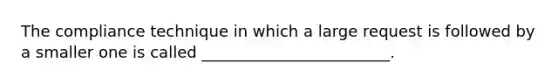 The compliance technique in which a large request is followed by a smaller one is called ________________________.