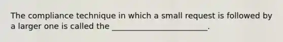 The compliance technique in which a small request is followed by a larger one is called the ________________________.