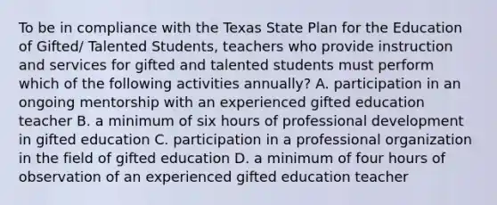 To be in compliance with the Texas State Plan for the Education of Gifted/ Talented Students, teachers who provide instruction and services for gifted and talented students must perform which of the following activities annually? A. participation in an ongoing mentorship with an experienced gifted education teacher B. a minimum of six hours of professional development in gifted education C. participation in a professional organization in the field of gifted education D. a minimum of four hours of observation of an experienced gifted education teacher