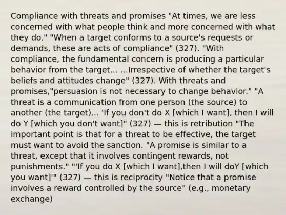 Compliance with threats and promises "At times, we are less concerned with what people think and more concerned with what they do." "When a target conforms to a source's requests or demands, these are acts of compliance" (327). "With compliance, the fundamental concern is producing a particular behavior from the target... ...Irrespective of whether the target's beliefs and attitudes change" (327). With threats and promises,"persuasion is not necessary to change behavior." "A threat is a communication from one person (the source) to another (the target)... 'If you don't do X [which I want], then I will do Y [which you don't want]" (327) — this is retribution "The important point is that for a threat to be effective, the target must want to avoid the sanction. "A promise is similar to a threat, except that it involves contingent rewards, not punishments." "'If you do X [which I want],then I will doY [which you want]'" (327) — this is reciprocity "Notice that a promise involves a reward controlled by the source" (e.g., monetary exchange)