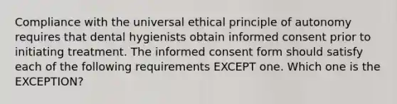 Compliance with the universal ethical principle of autonomy requires that dental hygienists obtain informed consent prior to initiating treatment. The informed consent form should satisfy each of the following requirements EXCEPT one. Which one is the EXCEPTION?