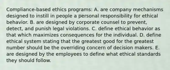 Compliance-based ethics programs: A. are company mechanisms designed to instill in people a personal responsibility for ethical behavior. B. are designed by corporate counsel to prevent, detect, and punish legal violations. C. define ethical behavior as that which maximizes consequences for the individual. D. define ethical system stating that the greatest good for the greatest number should be the overriding concern of decision makers. E. are designed by the employees to define what ethical standards they should follow.