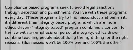 Compliance-based programs seek to avoid legal sanctions through detection and punishment. You live with these programs every day: (These programs try to find misconduct and punish it, it's different than integrity based programs which are more ethics driven) "integrity-based" program combines a concern for the law with an emphasis on personal integrity, ethics driven, combine teaching people about doing the right thing for the right reasons. (Businesses won't be 100% one and 100% the other)