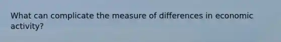 What can complicate the measure of differences in economic activity?