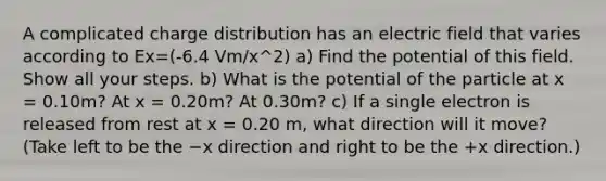 A complicated charge distribution has an electric field that varies according to Ex=(-6.4 Vm/x^2) a) Find the potential of this field. Show all your steps. b) What is the potential of the particle at x = 0.10m? At x = 0.20m? At 0.30m? c) If a single electron is released from rest at x = 0.20 m, what direction will it move? (Take left to be the −x direction and right to be the +x direction.)