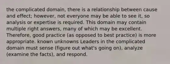 the complicated domain, there is a relationship between cause and effect; however, not everyone may be able to see it, so analysis or expertise is required. This domain may contain multiple right answers, many of which may be excellent. Therefore, good practice (as opposed to best practice) is more appropriate. known unknowns Leaders in the complicated domain must sense (figure out what's going on), analyze (examine the facts), and respond.