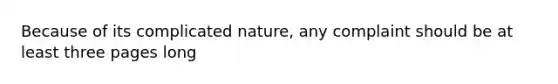 Because of its complicated nature, any complaint should be at least three pages long