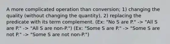 A more complicated operation than conversion; 1) changing the quality (without changing the quantity), 2) replacing the predicate with its term complement. (Ex: "No S are P." -> "All S are P." -> "All S are non-P.") (Ex: "Some S are P." -> "Some S are not P." -> "Some S are not non-P.")