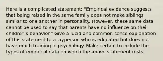 Here is a complicated statement: "Empirical evidence suggests that being raised in the same family does not make siblings similar to one another in personality. However, these same data cannot be used to say that parents have no influence on their children's behavior." Give a lucid and common sense explanation of this statement to a layperson who is educated but does not have much training in psychology. Make certain to include the types of empirical data on which the above statement rests.