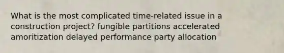 What is the most complicated time-related issue in a construction project? fungible partitions accelerated amoritization delayed performance party allocation