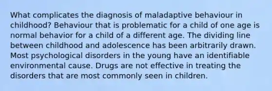 What complicates the diagnosis of maladaptive behaviour in childhood? Behaviour that is problematic for a child of one age is normal behavior for a child of a different age. The dividing line between childhood and adolescence has been arbitrarily drawn. Most psychological disorders in the young have an identifiable environmental cause. Drugs are not effective in treating the disorders that are most commonly seen in children.