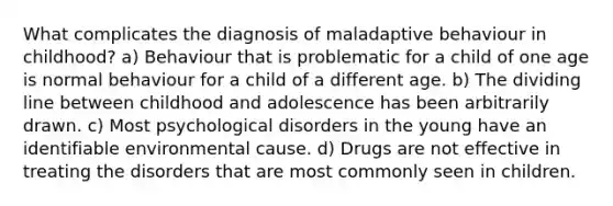 What complicates the diagnosis of maladaptive behaviour in childhood? a) Behaviour that is problematic for a child of one age is normal behaviour for a child of a different age. b) The dividing line between childhood and adolescence has been arbitrarily drawn. c) Most psychological disorders in the young have an identifiable environmental cause. d) Drugs are not effective in treating the disorders that are most commonly seen in children.