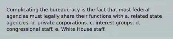 Complicating the bureaucracy is the fact that most federal agencies must legally share their functions with a. related state agencies. b. private corporations. c. interest groups. d. congressional staff. e. White House staff.