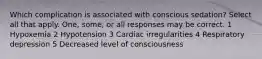 Which complication is associated with conscious sedation? Select all that apply. One, some, or all responses may be correct. 1 Hypoxemia 2 Hypotension 3 Cardiac irregularities 4 Respiratory depression 5 Decreased level of consciousness