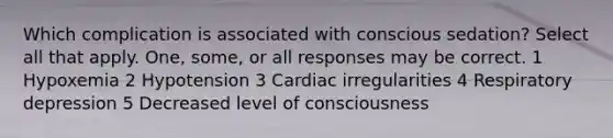 Which complication is associated with conscious sedation? Select all that apply. One, some, or all responses may be correct. 1 Hypoxemia 2 Hypotension 3 Cardiac irregularities 4 Respiratory depression 5 Decreased level of consciousness