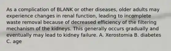 As a complication of BLANK or other diseases, older adults may experience changes in renal function, leading to incomplete waste removal because of decreased efficiency of the filtering mechanism of the kidneys. This generally occurs gradually and eventually may lead to kidney failure. A. Xerostomia B. diabetes C. age