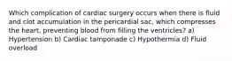 Which complication of cardiac surgery occurs when there is fluid and clot accumulation in the pericardial sac, which compresses the heart, preventing blood from filling the ventricles? a) Hypertension b) Cardiac tamponade c) Hypothermia d) Fluid overload