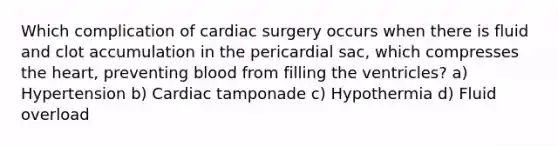 Which complication of cardiac surgery occurs when there is fluid and clot accumulation in the pericardial sac, which compresses the heart, preventing blood from filling the ventricles? a) Hypertension b) Cardiac tamponade c) Hypothermia d) Fluid overload