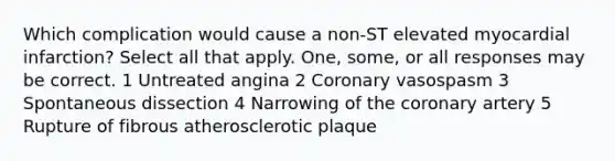 Which complication would cause a non-ST elevated myocardial infarction? Select all that apply. One, some, or all responses may be correct. 1 Untreated angina 2 Coronary vasospasm 3 Spontaneous dissection 4 Narrowing of the coronary artery 5 Rupture of fibrous atherosclerotic plaque