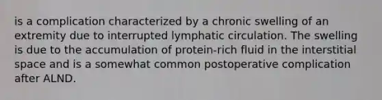 is a complication characterized by a chronic swelling of an extremity due to interrupted lymphatic circulation. The swelling is due to the accumulation of protein-rich fluid in the interstitial space and is a somewhat common postoperative complication after ALND.