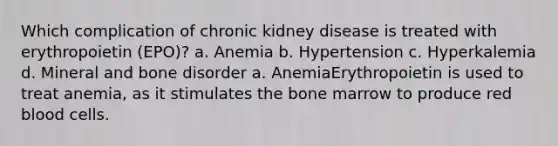 Which complication of chronic kidney disease is treated with erythropoietin (EPO)? a. Anemia b. Hypertension c. Hyperkalemia d. Mineral and bone disorder a. AnemiaErythropoietin is used to treat anemia, as it stimulates the bone marrow to produce red blood cells.