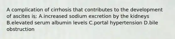 A complication of cirrhosis that contributes to the development of ascites is: A.increased sodium excretion by the kidneys B.elevated serum albumin levels C.portal hypertension D.bile obstruction