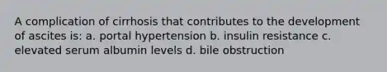 A complication of cirrhosis that contributes to the development of ascites is: a. portal hypertension b. insulin resistance c. elevated serum albumin levels d. bile obstruction