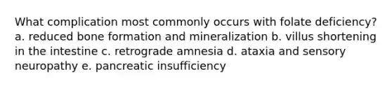 What complication most commonly occurs with folate deficiency? a. reduced bone formation and mineralization b. villus shortening in the intestine c. retrograde amnesia d. ataxia and sensory neuropathy e. pancreatic insufficiency