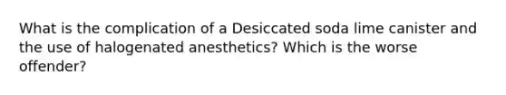 What is the complication of a Desiccated soda lime canister and the use of halogenated anesthetics? Which is the worse offender?