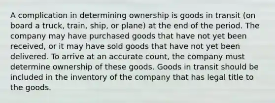 A complication in determining ownership is goods in transit (on board a truck, train, ship, or plane) at the end of the period. The company may have purchased goods that have not yet been received, or it may have sold goods that have not yet been delivered. To arrive at an accurate count, the company must determine ownership of these goods. Goods in transit should be included in the inventory of the company that has legal title to the goods.