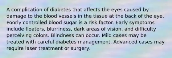 A complication of diabetes that affects the eyes caused by damage to the blood vessels in the tissue at the back of the eye. Poorly controlled blood sugar is a risk factor. Early symptoms include floaters, blurriness, dark areas of vision, and difficulty perceiving colors. Blindness can occur. Mild cases may be treated with careful diabetes management. Advanced cases may require laser treatment or surgery.