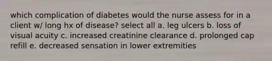 which complication of diabetes would the nurse assess for in a client w/ long hx of disease? select all a. leg ulcers b. loss of visual acuity c. increased creatinine clearance d. prolonged cap refill e. decreased sensation in lower extremities