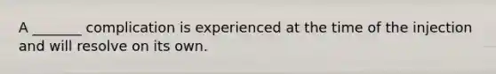 A _______ complication is experienced at the time of the injection and will resolve on its own.