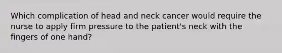 Which complication of head and neck cancer would require the nurse to apply firm pressure to the patient's neck with the fingers of one hand?