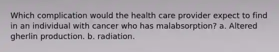 Which complication would the health care provider expect to find in an individual with cancer who has malabsorption? a. Altered gherlin production. b. radiation.