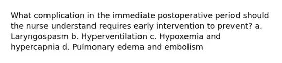 What complication in the immediate postoperative period should the nurse understand requires early intervention to prevent? a. Laryngospasm b. Hyperventilation c. Hypoxemia and hypercapnia d. Pulmonary edema and embolism